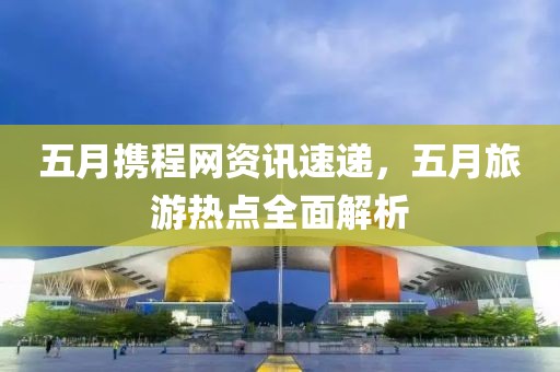 五月携程网资讯速递，五月旅游热点全面解析