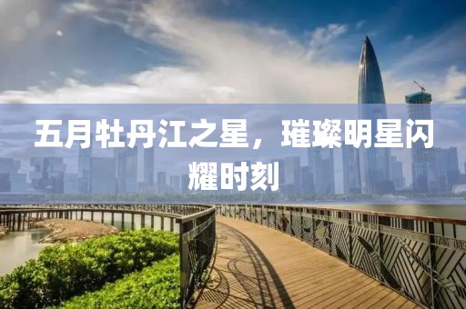 五月牡丹江之星，璀璨明星闪耀时刻