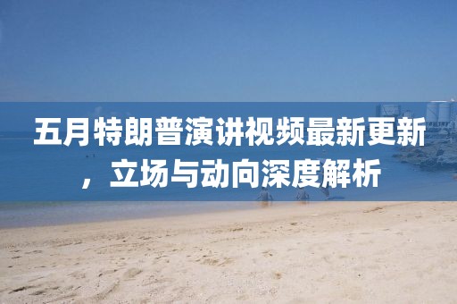 五月特朗普演讲视频最新更新，立场与动向深度解析