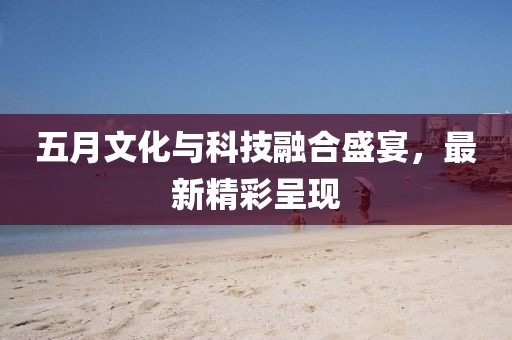 五月文化与科技融合盛宴，最新精彩呈现