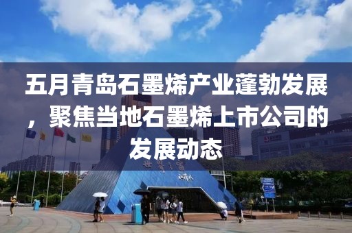 五月青岛石墨烯产业蓬勃发展，聚焦当地石墨烯上市公司的发展动态