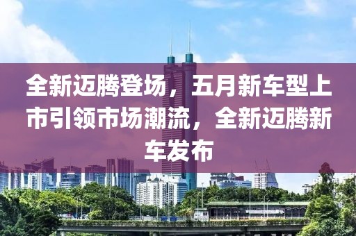 全新迈腾登场，五月新车型上市引领市场潮流，全新迈腾新车发布