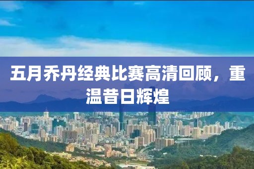 五月乔丹经典比赛高清回顾，重温昔日辉煌