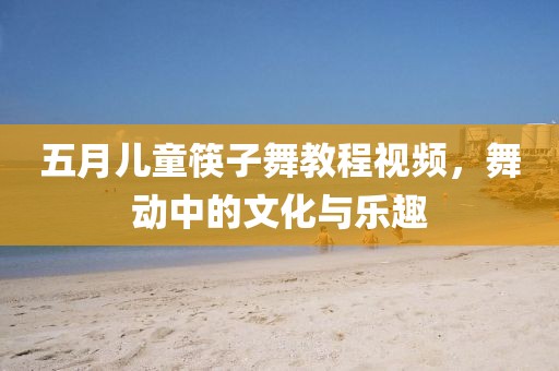 五月儿童筷子舞教程视频，舞动中的文化与乐趣