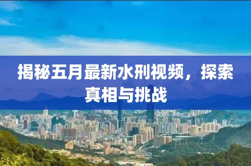 揭秘五月最新水刑视频，探索真相与挑战