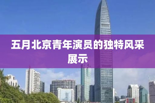 五月北京青年演员的独特风采展示