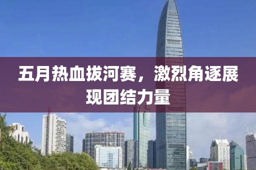 五月热血拔河赛，激烈角逐展现团结力量