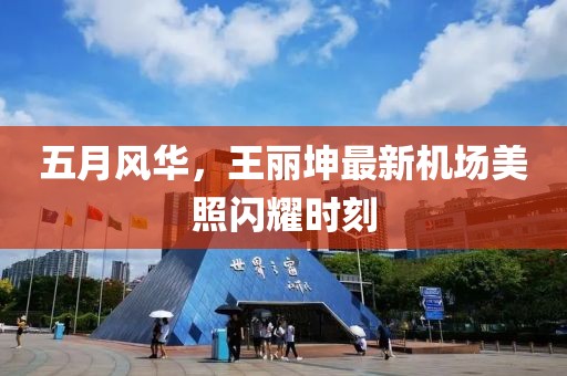 五月风华，王丽坤最新机场美照闪耀时刻