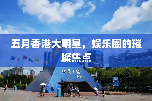 五月香港大明星，娱乐圈的璀璨焦点