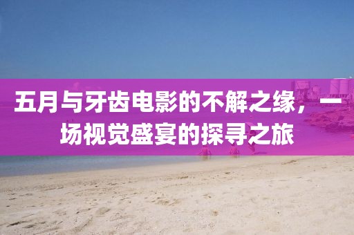 五月与牙齿电影的不解之缘，一场视觉盛宴的探寻之旅