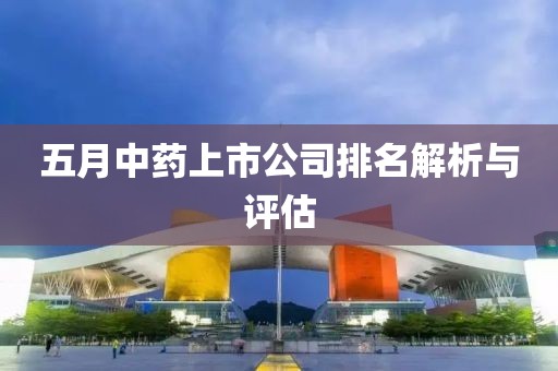 五月中药上市公司排名解析与评估