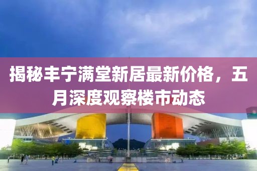 揭秘丰宁满堂新居最新价格，五月深度观察楼市动态