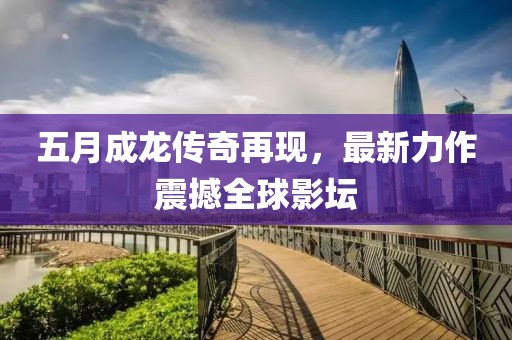 五月成龙传奇再现，最新力作震撼全球影坛