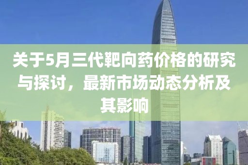 关于5月三代靶向药价格的研究与探讨，最新市场动态分析及其影响