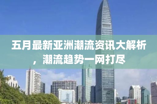 五月最新亚洲潮流资讯大解析，潮流趋势一网打尽