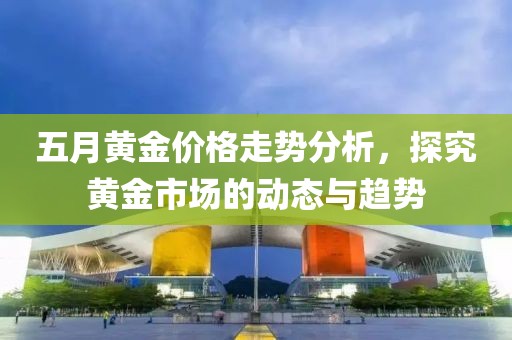 五月黄金价格走势分析，探究黄金市场的动态与趋势