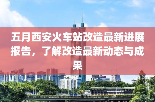 五月西安火车站改造最新进展报告，了解改造最新动态与成果