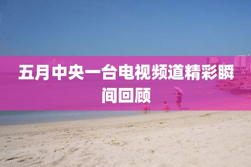 五月中央一台电视频道精彩瞬间回顾