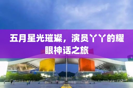 五月星光璀璨，演员丫丫的耀眼神话之旅