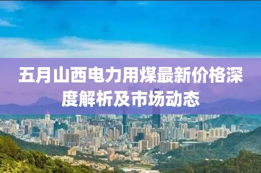 五月山西电力用煤最新价格深度解析及市场动态