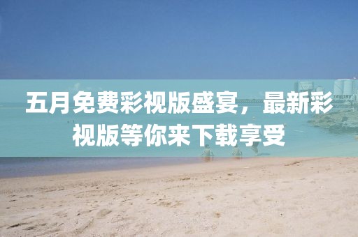 五月免费彩视版盛宴，最新彩视版等你来下载享受