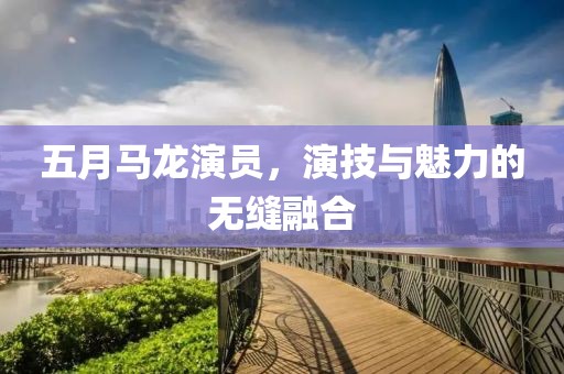 五月马龙演员，演技与魅力的无缝融合