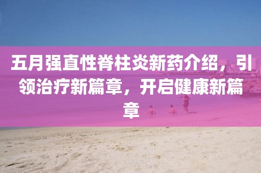 五月强直性脊柱炎新药介绍，引领治疗新篇章，开启健康新篇章