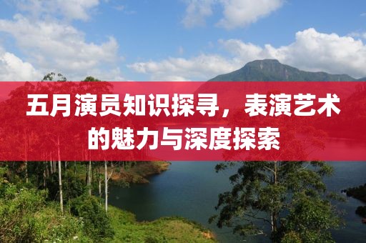 五月演员知识探寻，表演艺术的魅力与深度探索
