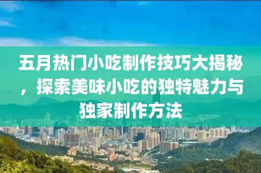 五月热门小吃制作技巧大揭秘，探索美味小吃的独特魅力与独家制作方法