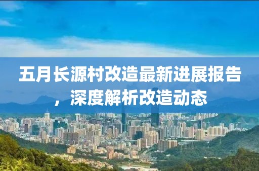 五月长源村改造最新进展报告，深度解析改造动态