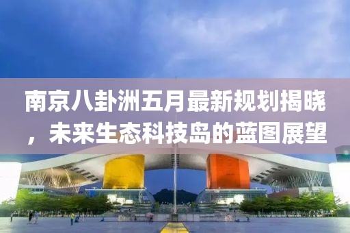 南京八卦洲五月最新规划揭晓，未来生态科技岛的蓝图展望