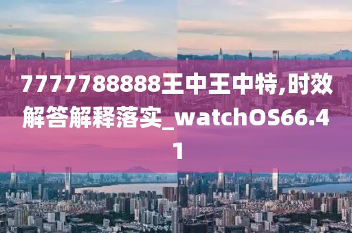 7777788888王中王中特,时效解答解释落实_watchOS66.41