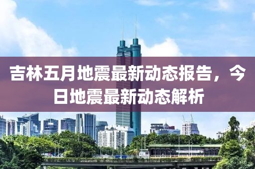 吉林五月地震最新动态报告，今日地震最新动态解析
