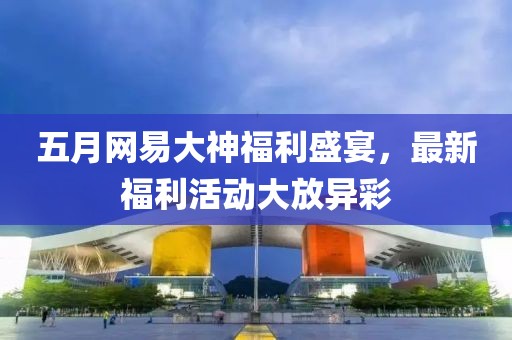 五月网易大神福利盛宴，最新福利活动大放异彩