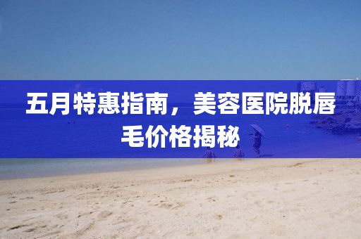 五月特惠指南，美容医院脱唇毛价格揭秘