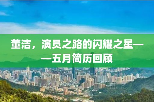 董洁，演员之路的闪耀之星——五月简历回顾