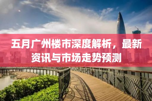 五月广州楼市深度解析，最新资讯与市场走势预测