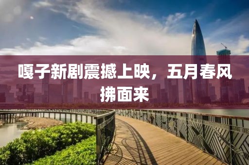 嘎子新剧震撼上映，五月春风拂面来