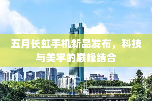五月长虹手机新品发布，科技与美学的巅峰结合