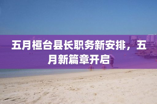 五月桓台县长职务新安排，五月新篇章开启