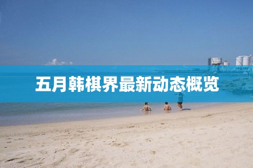 五月韩棋界最新动态概览