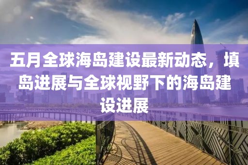 五月全球海岛建设最新动态，填岛进展与全球视野下的海岛建设进展