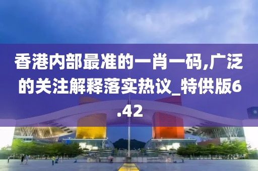 香港内部最准的一肖一码,广泛的关注解释落实热议_特供版6.42
