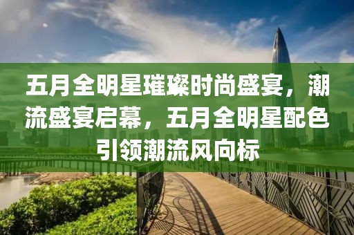 五月全明星璀璨时尚盛宴，潮流盛宴启幕，五月全明星配色引领潮流风向标