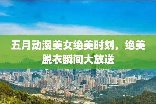 五月动漫美女绝美时刻，绝美脱衣瞬间大放送