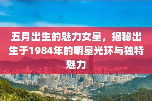 五月出生的魅力女星，揭秘出生于1984年的明星光环与独特魅力
