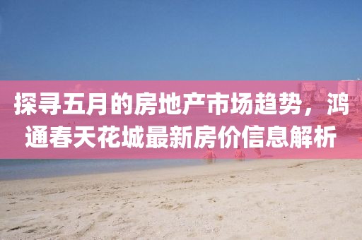 探寻五月的房地产市场趋势，鸿通春天花城最新房价信息解析