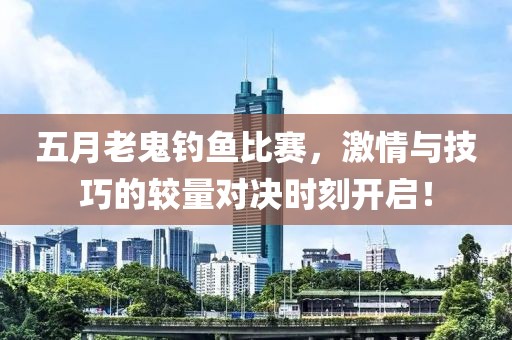 五月老鬼钓鱼比赛，激情与技巧的较量对决时刻开启！
