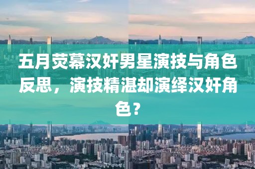 五月荧幕汉奸男星演技与角色反思，演技精湛却演绎汉奸角色？
