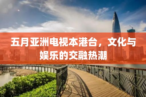五月亚洲电视本港台，文化与娱乐的交融热潮